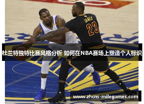 杜兰特独特比赛风格分析 如何在NBA赛场上塑造个人标识