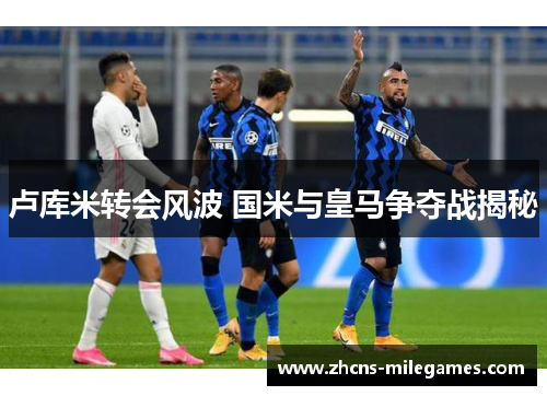 卢库米转会风波 国米与皇马争夺战揭秘