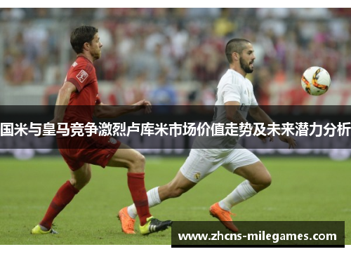 国米与皇马竞争激烈卢库米市场价值走势及未来潜力分析