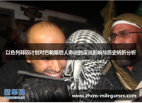 以色列释囚计划对巴勒斯坦人命运的深远影响与历史转折分析