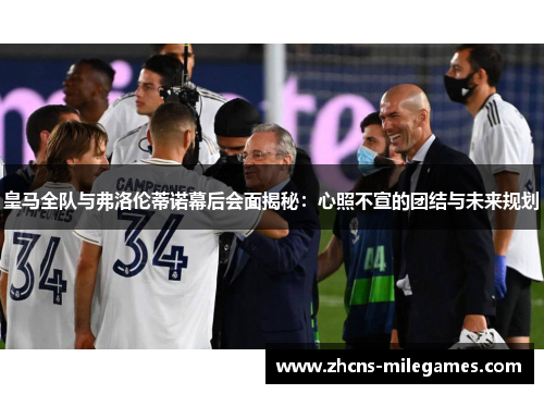 皇马全队与弗洛伦蒂诺幕后会面揭秘：心照不宣的团结与未来规划