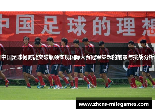 中国足球何时能突破瓶颈实现国际大赛冠军梦想的前景与挑战分析