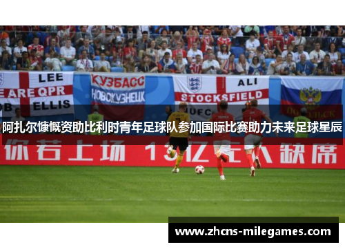 阿扎尔慷慨资助比利时青年足球队参加国际比赛助力未来足球星辰